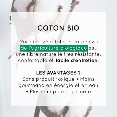 COTON BIO - D'origine végétale, le coton issu de l'agriculture biologique est une fibre naturelle très résistante, confortable et <strong>facile d'entretien. Les avantages ? Sans produit toxique, moins gourmand en énergie et en eau, plus sain pour la planète
